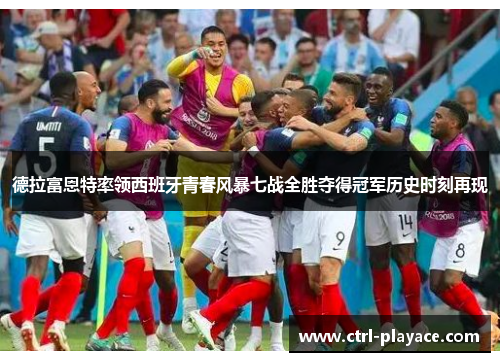 德拉富恩特率领西班牙青春风暴七战全胜夺得冠军历史时刻再现