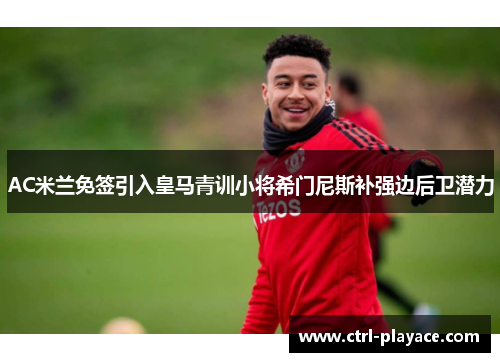 AC米兰免签引入皇马青训小将希门尼斯补强边后卫潜力