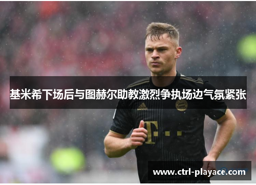 基米希下场后与图赫尔助教激烈争执场边气氛紧张