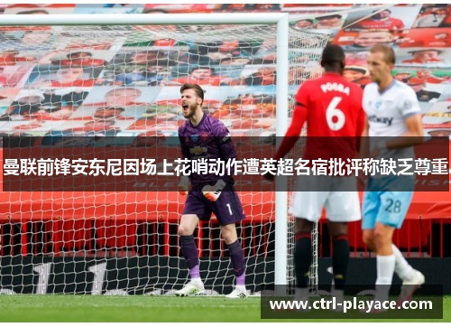 曼联前锋安东尼因场上花哨动作遭英超名宿批评称缺乏尊重