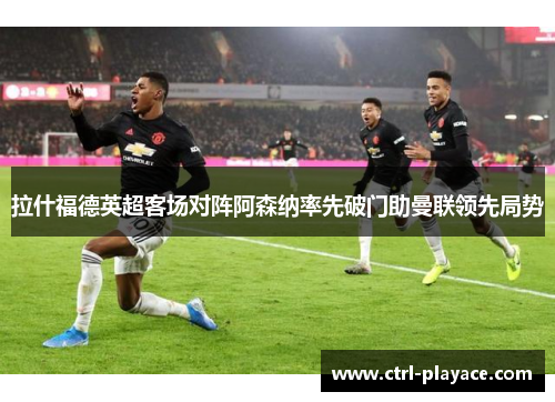 拉什福德英超客场对阵阿森纳率先破门助曼联领先局势 拉什福德英超客场对阵阿森纳率先破门助曼联领先局势