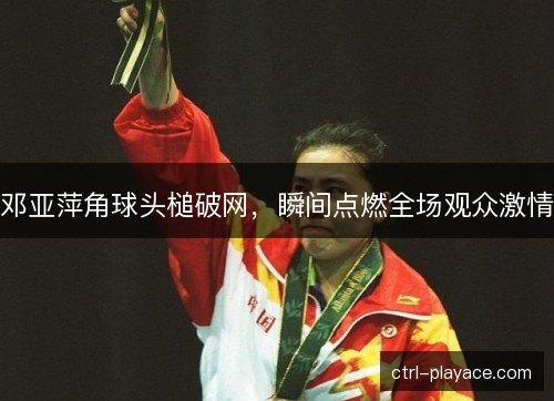 邓亚萍角球头槌破网，瞬间点燃全场观众激情