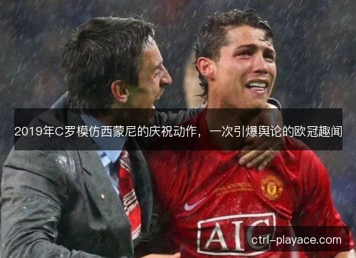 2019年C罗模仿西蒙尼的庆祝动作，一次引爆舆论的欧冠趣闻